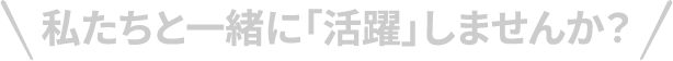 私たちと一緒に「活躍」しませんか？